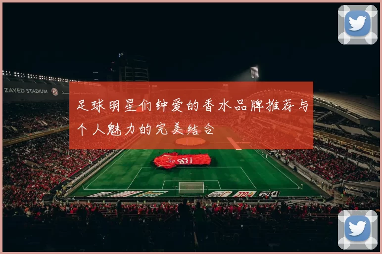 足球明星们钟爱的香水品牌推荐与个人魅力的完美结合
