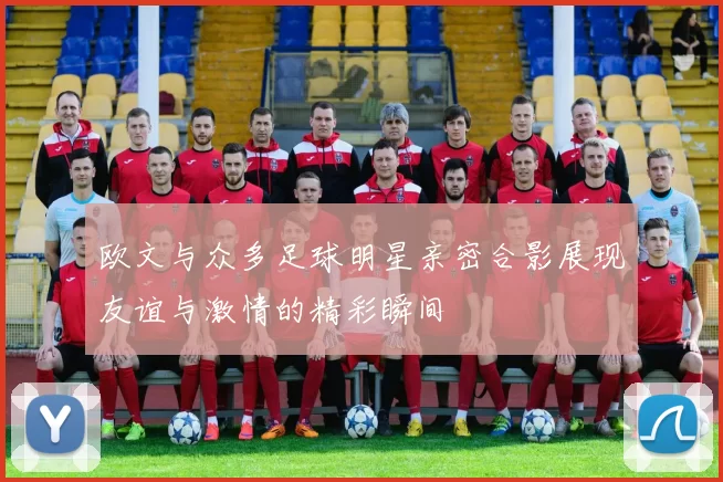 欧文与众多足球明星亲密合影展现友谊与激情的精彩瞬间