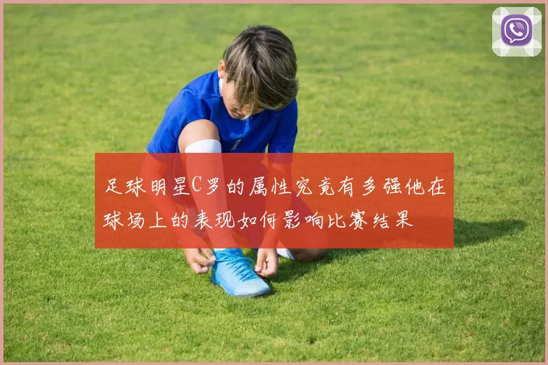 足球明星C罗的属性究竟有多强他在球场上的表现如何影响比赛结果