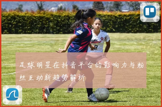 足球明星在抖音平台的影响力与粉丝互动新趋势解析