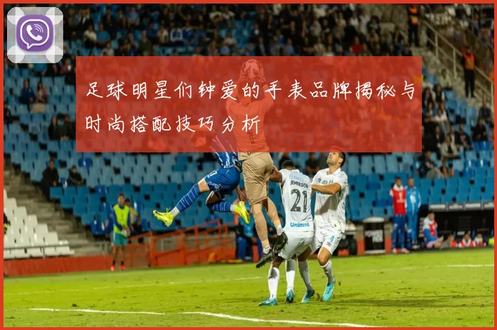 足球明星们钟爱的手表品牌揭秘与时尚搭配技巧分析