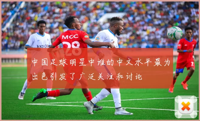 中国足球明星中谁的中文水平最为出色引发了广泛关注和讨论