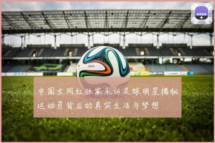中国女网红独家采访足球明星揭秘运动员背后的真实生活与梦想