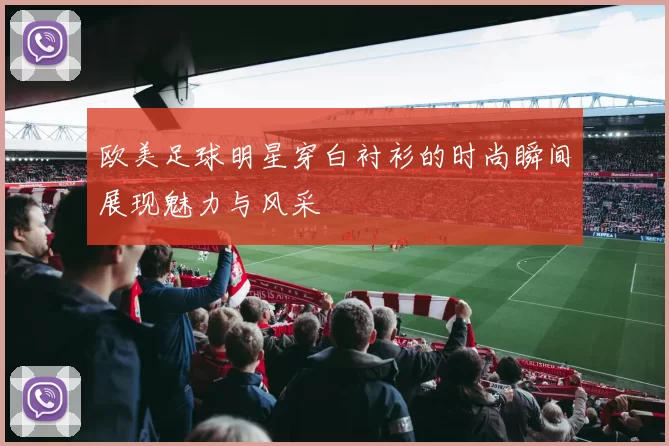 欧美足球明星穿白衬衫的时尚瞬间展现魅力与风采