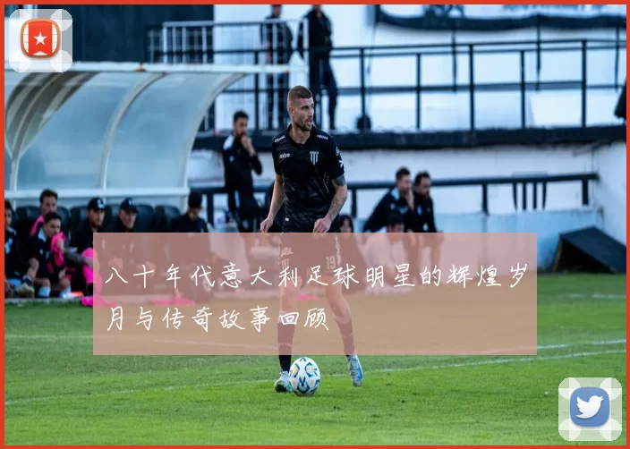八十年代意大利足球明星的辉煌岁月与传奇故事回顾