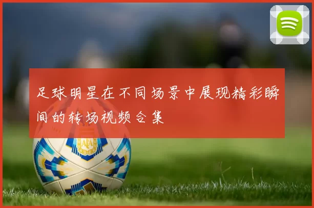 足球明星在不同场景中展现精彩瞬间的转场视频合集