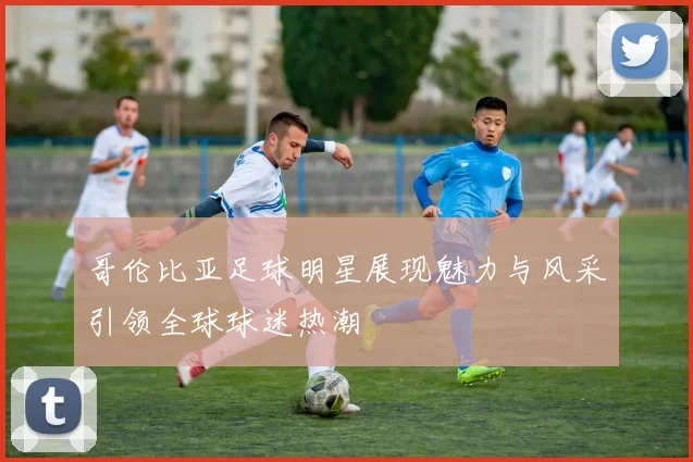 哥伦比亚足球明星展现魅力与风采引领全球球迷热潮
