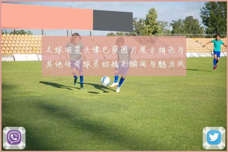 足球明星头像巴萨图片展示梅西与其他传奇球员的精彩瞬间与魅力风采