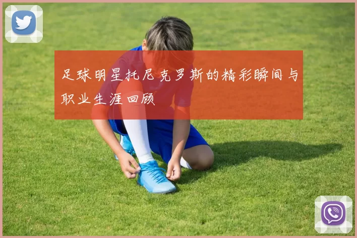 足球明星托尼克罗斯的精彩瞬间与职业生涯回顾