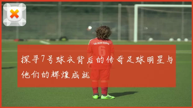 探寻7号球衣背后的传奇足球明星与他们的辉煌成就