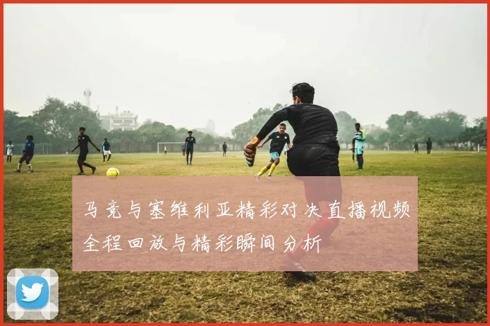 马竞与塞维利亚精彩对决直播视频全程回放与精彩瞬间分析
