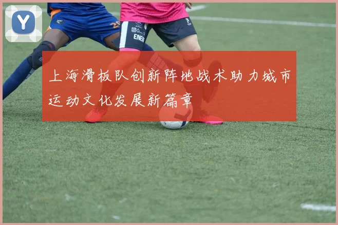 上海滑板队创新阵地战术助力城市运动文化发展新篇章