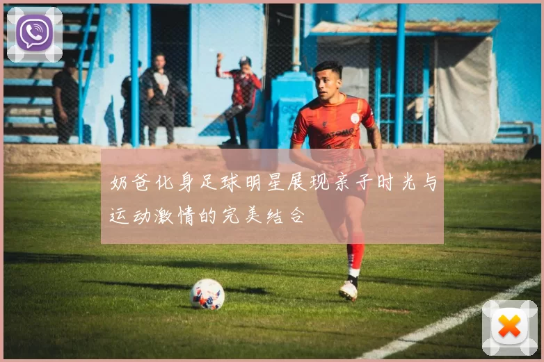 奶爸化身足球明星展现亲子时光与运动激情的完美结合