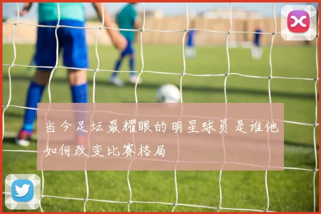 当今足坛最耀眼的明星球员是谁他如何改变比赛格局
