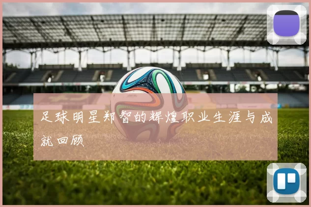 足球明星郑智的辉煌职业生涯与成就回顾