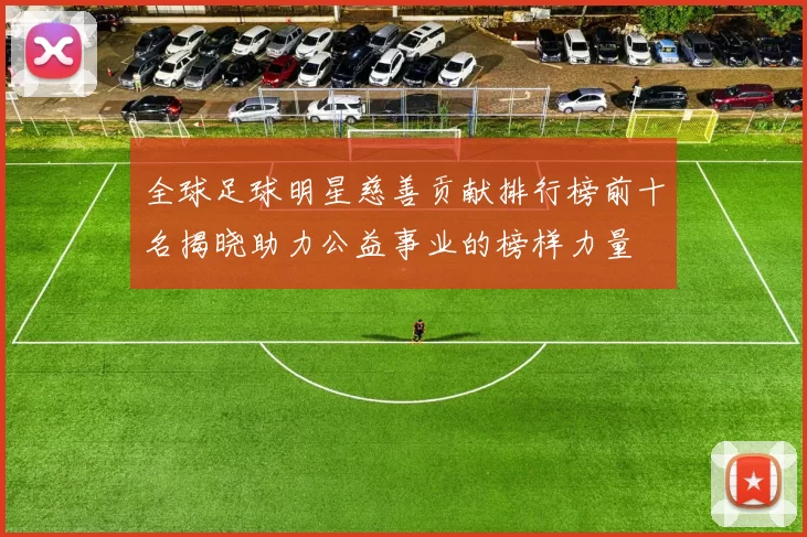 全球足球明星慈善贡献排行榜前十名揭晓助力公益事业的榜样力量