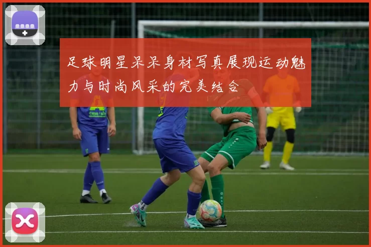 足球明星呆呆身材写真展现运动魅力与时尚风采的完美结合