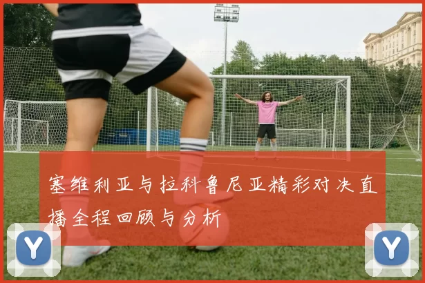 塞维利亚与拉科鲁尼亚精彩对决直播全程回顾与分析