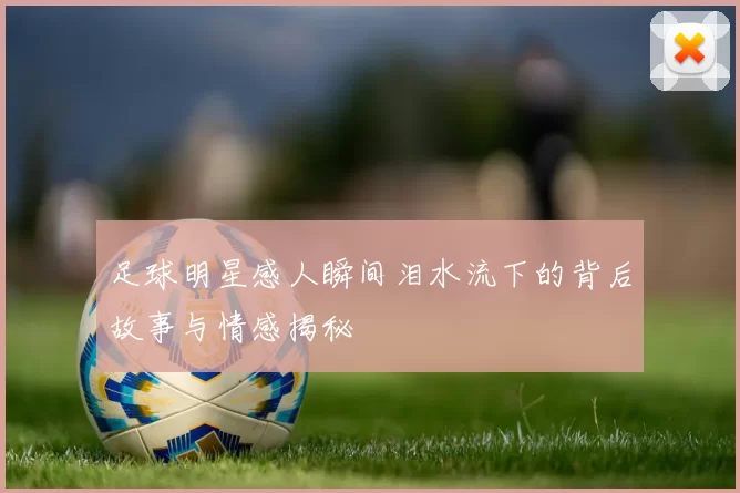 足球明星感人瞬间泪水流下的背后故事与情感揭秘