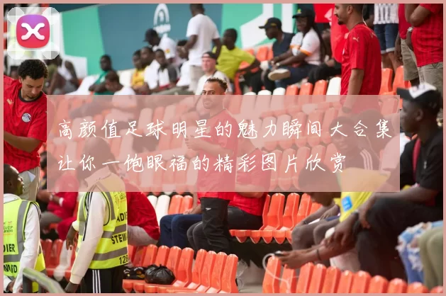 高颜值足球明星的魅力瞬间大合集让你一饱眼福的精彩图片欣赏