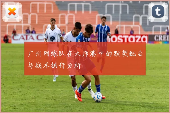 广州网球队在大师赛中的默契配合与战术执行分析