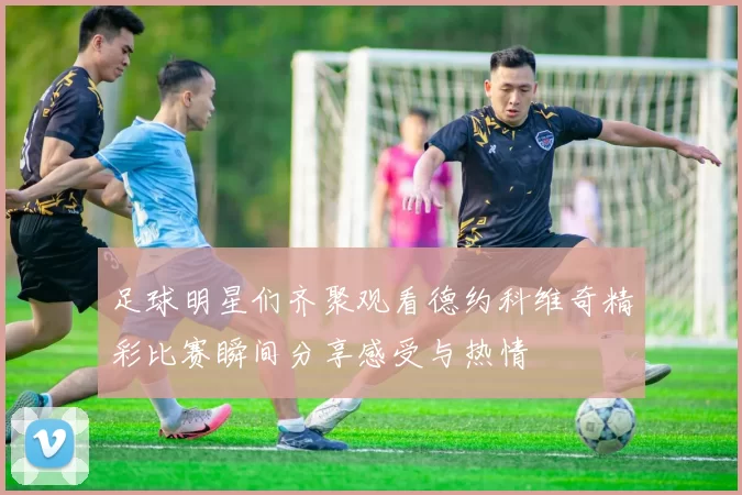 足球明星们齐聚观看德约科维奇精彩比赛瞬间分享感受与热情