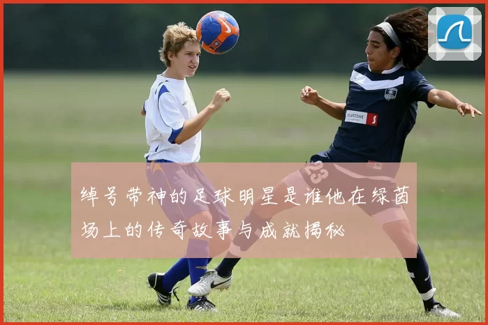绰号带神的足球明星是谁他在绿茵场上的传奇故事与成就揭秘