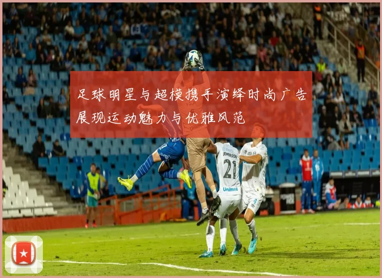足球明星与超模携手演绎时尚广告展现运动魅力与优雅风范