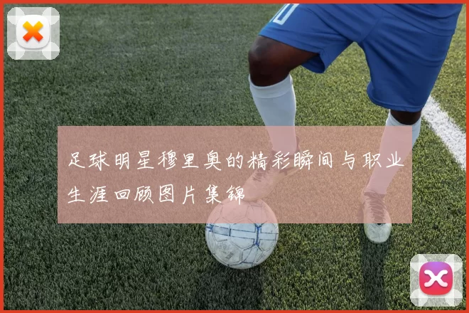 足球明星穆里奥的精彩瞬间与职业生涯回顾图片集锦