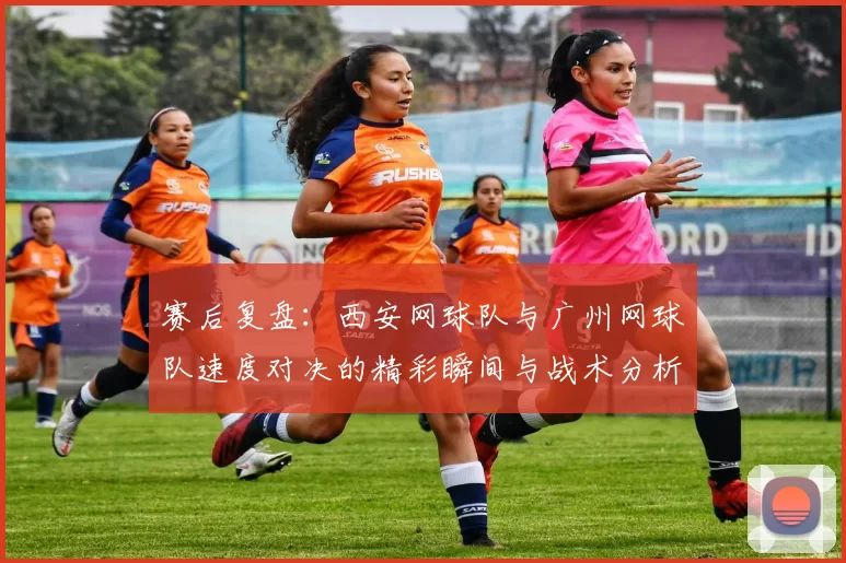 赛后复盘：西安网球队与广州网球队速度对决的精彩瞬间与战术分析