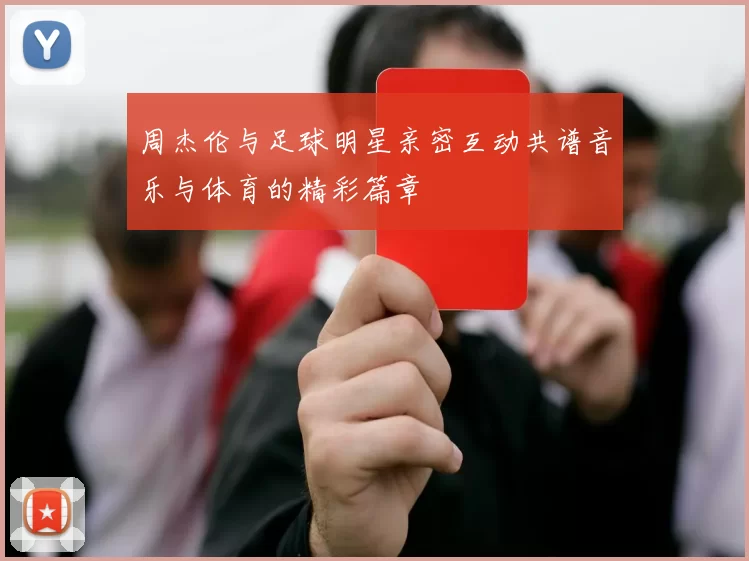 周杰伦与足球明星亲密互动共谱音乐与体育的精彩篇章