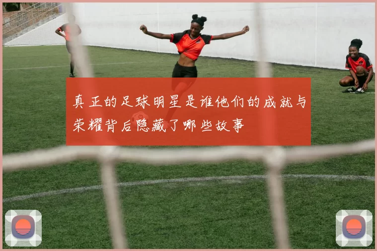 真正的足球明星是谁他们的成就与荣耀背后隐藏了哪些故事