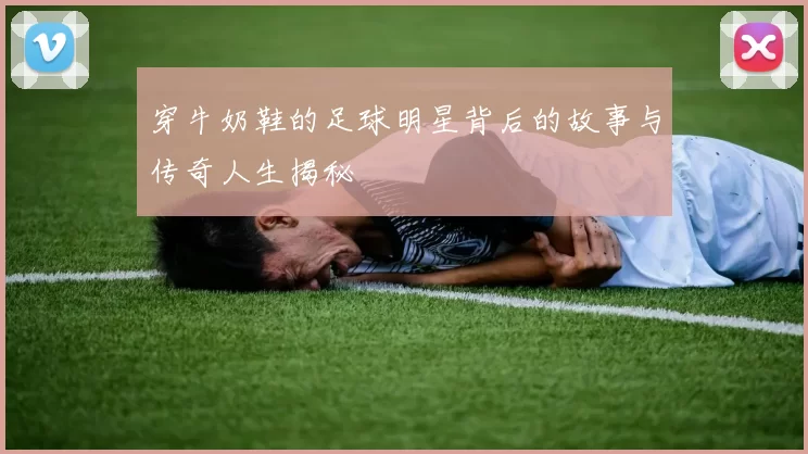 穿牛奶鞋的足球明星背后的故事与传奇人生揭秘