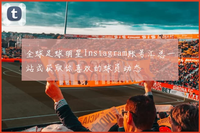 全球足球明星Instagram账号汇总一站式获取你喜欢的球员动态