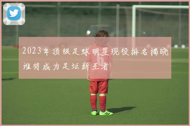 2023年顶级足球明星现役排名揭晓谁将成为足坛新王者