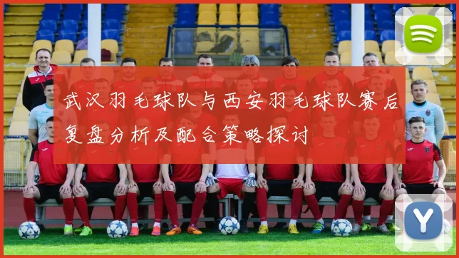 武汉羽毛球队与西安羽毛球队赛后复盘分析及配合策略探讨