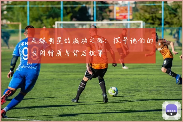 足球明星的成功之路：探寻他们的共同特质与背后故事