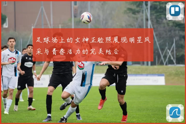 足球场上的女神正脸照展现明星风采与青春活力的完美结合