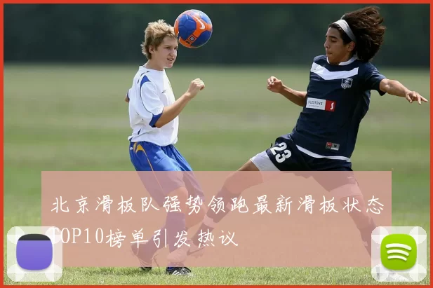 北京滑板队强势领跑最新滑板状态TOP10榜单引发热议