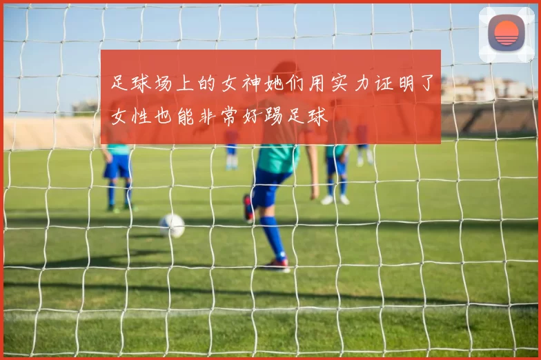 足球场上的女神她们用实力证明了女性也能非常好踢足球