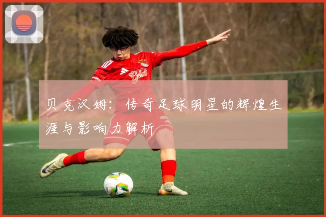 贝克汉姆：传奇足球明星的辉煌生涯与影响力解析
