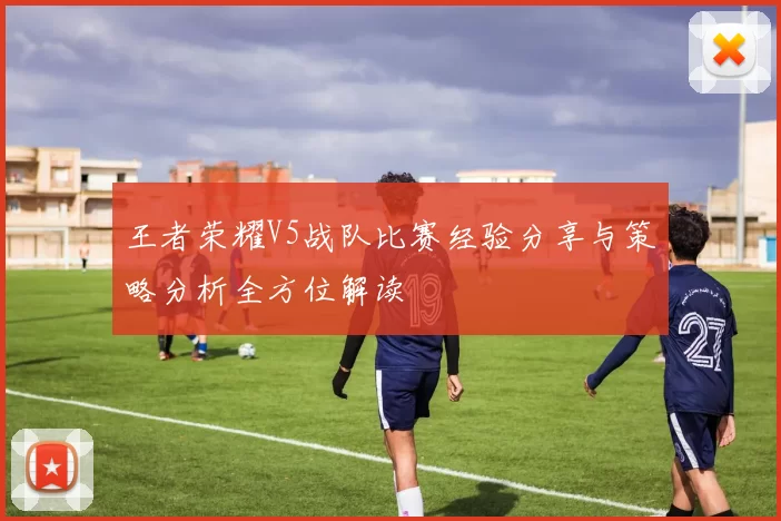 王者荣耀V5战队比赛经验分享与策略分析全方位解读