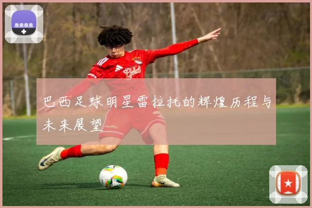 巴西足球明星雷拉托的辉煌历程与未来展望