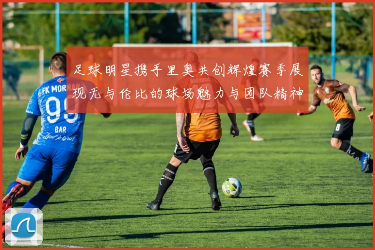 足球明星携手里奥共创辉煌赛季展现无与伦比的球场魅力与团队精神