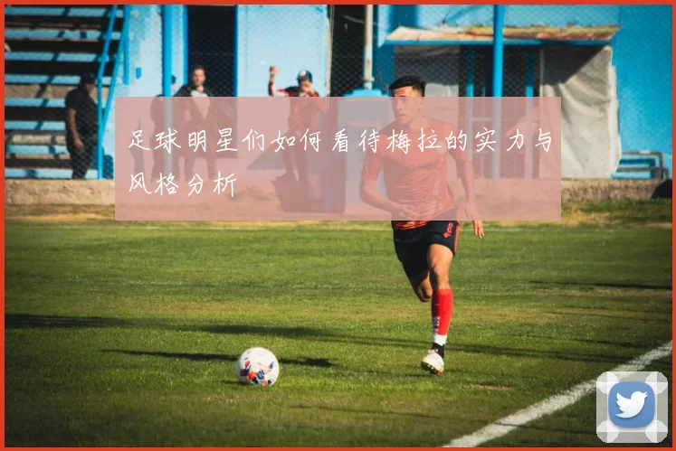 足球明星们如何看待梅拉的实力与风格分析