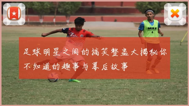 足球明星之间的搞笑整蛊大揭秘你不知道的趣事与幕后故事