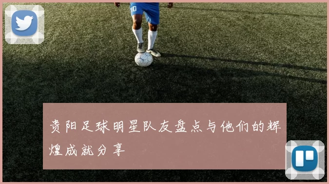贵阳足球明星队友盘点与他们的辉煌成就分享