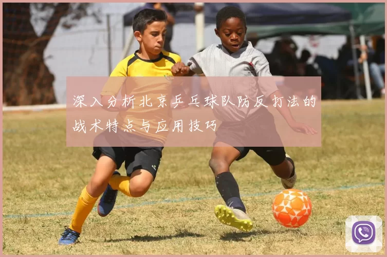 深入分析北京乒乓球队防反打法的战术特点与应用技巧