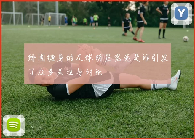绯闻缠身的足球明星究竟是谁引发了众多关注与讨论