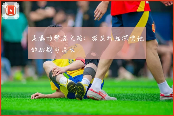 吴磊的攀岩之路：深度对话探索他的挑战与成长